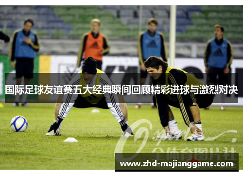 国际足球友谊赛五大经典瞬间回顾精彩进球与激烈对决 国际足球友谊赛五大经典瞬间回顾精彩进球与激烈对决