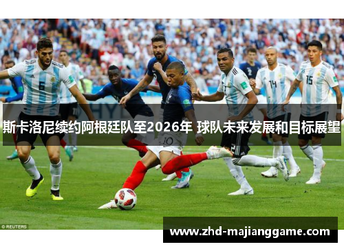 斯卡洛尼续约阿根廷队至2026年 球队未来发展和目标展望