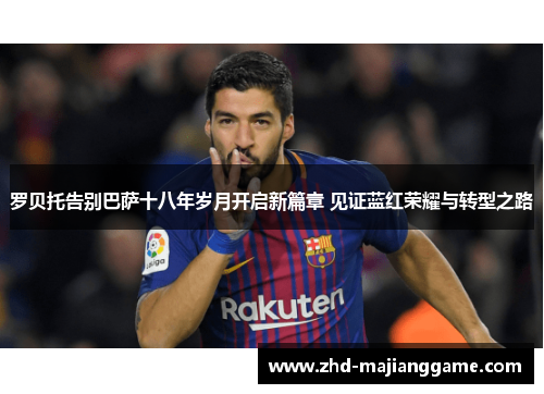 罗贝托告别巴萨十八年岁月开启新篇章 见证蓝红荣耀与转型之路