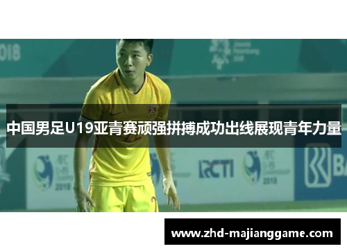 中国男足U19亚青赛顽强拼搏成功出线展现青年力量 中国男足U19亚青赛顽强拼搏成功出线展现青年力量