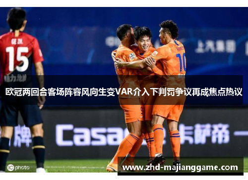 欧冠两回合客场阵容风向生变VAR介入下判罚争议再成焦点热议 欧冠两回合客场阵容风向生变VAR介入下判罚争议再成焦点热议