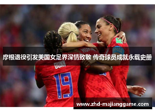 摩根退役引发美国女足界深情致敬 传奇球员成就永载史册