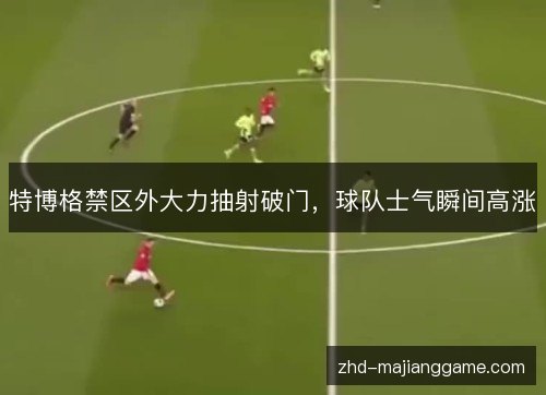 特博格禁区外大力抽射破门,球队士气瞬间高涨 特博格禁区外大力抽射破门,球队士气瞬间高涨